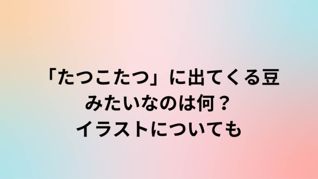 「たつこたつ」に出てくる豆みたいなのは何？イラストについても