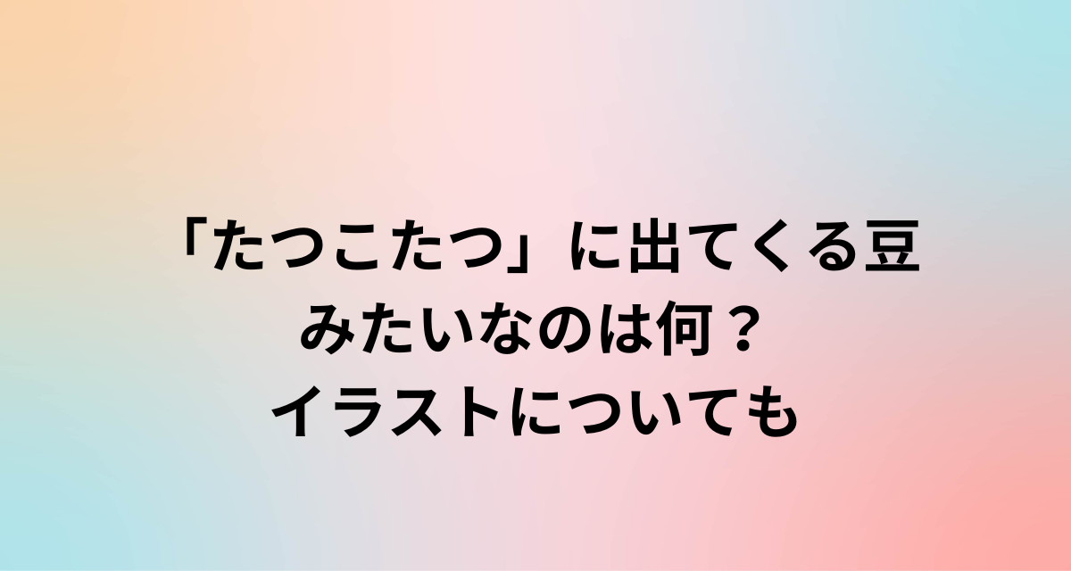 「たつこたつ」に出てくる豆みたいなのは何？イラストについても