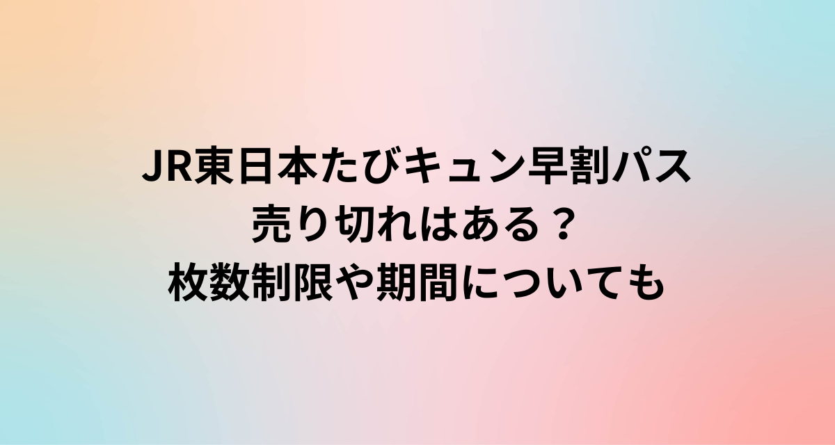 JR東日本たびキュン早割パス売り切れはある？枚数制限や期間についても
